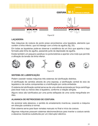 77
CONFEC@neCONFEC@neCONFEC@neCONFEC@neCONFEC@nettttt
M-1M-1M-1M-1M-1 TECNOLOGIA DE CONFECÇÃOTECNOLOGIA DE CONFECÇÃOTECNOLOGIA DE CONFECÇÃOTECNOLOGIA DE CONFECÇÃOTECNOLOGIA DE CONFECÇÃOCOSTURACOSTURACOSTURACOSTURACOSTURA
LAÇADEIRA
Nas máquinas de costura de ponto preso encontramos uma laçadeira, elemento que
contém a linha inferior, que irá interagir com a linha da agulha (fig. 33).
Em todas as laçadeiras pode-se observar a existência de um bico que apanha o laço
formado pela linha da agulha, passando junto da depressão da agulha.
Existe também um pequeno parafuso no porta-bobines a apertar uma mola que permite
a afinação da tensão da linha inferior.
SISTEMA DE LUBRIFICAÇÃO
Podem coexistir nestas máquinas três sistemas de lubrificação distintos.
A lubrificação de carretos através de uma esponja, a lubrificação central do eixo da
laçadeira e de outros componentes e a lubrificação por corda embebida.
O sistema de lubrificação central serve-se de uma válvula accionada por força centrífuga
para levar mais ou menos óleo à laçadeira, conforme a rotação atingida.
Alguns veios são lubrificados por uma ponta esfiapada de uma corda mergulhada em
óleo.
ALAVANCA DE RETROCESSO DE COSTURA
Ao accionar esta alavanca, o sentido do arrastamento inverte-se, cosendo a máquina
em direcção contrária à normal.
Este sistema serve para fazer remates manuais no final e início da costura.
Algumas máquinas possuem sistemas electromecânicos para inverter a costura sendo
a alavanca mecânica substituída por um interruptor eléctrico.
Figura 33
Figura 32
 