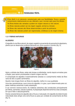 6
M-1M-1M-1M-1M-1TECNOLOGIA DE CONFECÇÃOTECNOLOGIA DE CONFECÇÃOTECNOLOGIA DE CONFECÇÃOTECNOLOGIA DE CONFECÇÃOTECNOLOGIA DE CONFECÇÃO
CONFEC@neCONFEC@neCONFEC@neCONFEC@neCONFEC@nettttt
TECNOLTECNOLTECNOLTECNOLTECNOLOGIA TÊXTILOGIA TÊXTILOGIA TÊXTILOGIA TÊXTILOGIA TÊXTIL
Fibra têxtil é um elemento caracterizado pela sua flexibilidade, finura e grande
comprimento relativamente ao seu diâmetro, que o tornam apto para fins têxteis.
As fibras têxteis são variadas e podem ter origem natural ou não natural.
As fibras naturais podem ser de origem vegetal, animal ou mineral.
As fibras não naturais são fibras desenvolvidas a partir de polímeros.
As fibras não naturais podem ser regeneradas, sintéticas ou de origem diversa.
1.2.1 FIBRAS NATURAIS
ALGODÃO
O algodão é uma fibra natural, de origem vegetal e proveniente da semente do algodoeiro,
planta que se desenvolve preferencialmente em clima quente e húmido (fig. 3).
Após a colheita das fibras, estas são limpas e enfardadas, sendo depois enviadas para
a fiação, para serem processadas e darem origem aos fios.
A composição do algodão é essencialmente celulose e o comprimento médio da fibra
varia de dois a quatro centímetros.
Quanto mais longas forem as fibras do algodão, melhor é a sua qualidade.
Uma das características, que é única do algodão, é o grau, que é determinado pela cor,
pelas matérias estranhas e pela preparação.
A cor normal é branca-creme. As matérias estranhas são constituídas principalmente
por folhas, sementes, cascas e poeiras.A preparação depende da forma e das condições
em que é feito o descaroçamento.
Outras características do algodão são a finura e maturação. Um algodão de determinada
maturidade deve atingir uma certa finura ou peso por unidade de comprimento da fibra
(fig. 4).
Figura 3
 