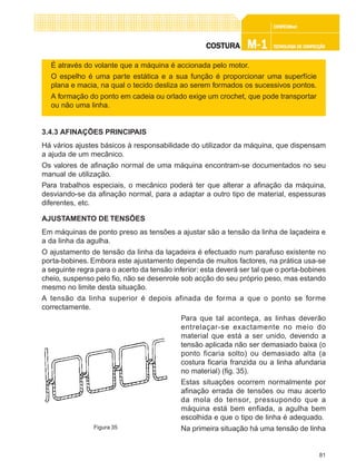 81
CONFEC@neCONFEC@neCONFEC@neCONFEC@neCONFEC@nettttt
M-1M-1M-1M-1M-1 TECNOLOGIA DE CONFECÇÃOTECNOLOGIA DE CONFECÇÃOTECNOLOGIA DE CONFECÇÃOTECNOLOGIA DE CONFECÇÃOTECNOLOGIA DE CONFECÇÃOCOSTURACOSTURACOSTURACOSTURACOSTURA
É através do volante que a máquina é accionada pelo motor.
O espelho é uma parte estática e a sua função é proporcionar uma superfície
plana e macia, na qual o tecido desliza ao serem formados os sucessivos pontos.
A formação do ponto em cadeia ou orlado exige um crochet, que pode transportar
ou não uma linha.
3.4.3 AFINAÇÕES PRINCIPAIS
Há vários ajustes básicos à responsabilidade do utilizador da máquina, que dispensam
a ajuda de um mecânico.
Os valores de afinação normal de uma máquina encontram-se documentados no seu
manual de utilização.
Para trabalhos especiais, o mecânico poderá ter que alterar a afinação da máquina,
desviando-se da afinação normal, para a adaptar a outro tipo de material, espessuras
diferentes, etc.
AJUSTAMENTO DE TENSÕES
Em máquinas de ponto preso as tensões a ajustar são a tensão da linha de laçadeira e
a da linha da agulha.
O ajustamento de tensão da linha da laçadeira é efectuado num parafuso existente no
porta-bobines. Embora este ajustamento dependa de muitos factores, na prática usa-se
a seguinte regra para o acerto da tensão inferior: esta deverá ser tal que o porta-bobines
cheio, suspenso pelo fio, não se desenrole sob acção do seu próprio peso, mas estando
mesmo no limite desta situação.
A tensão da linha superior é depois afinada de forma a que o ponto se forme
correctamente.
Para que tal aconteça, as linhas deverão
entrelaçar-se exactamente no meio do
material que está a ser unido, devendo a
tensão aplicada não ser demasiado baixa (o
ponto ficaria solto) ou demasiado alta (a
costura ficaria franzida ou a linha afundaria
no material) (fig. 35).
Estas situações ocorrem normalmente por
afinação errada de tensões ou mau acerto
da mola do tensor, pressupondo que a
máquina está bem enfiada, a agulha bem
escolhida e que o tipo de linha é adequado.
Na primeira situação há uma tensão de linhaFigura 35
 