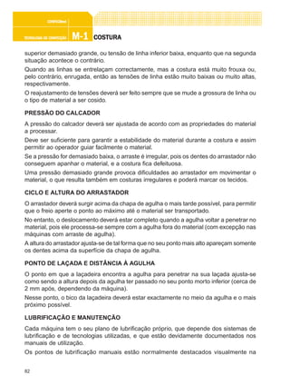 82
M-1M-1M-1M-1M-1TECNOLOGIA DE CONFECÇÃOTECNOLOGIA DE CONFECÇÃOTECNOLOGIA DE CONFECÇÃOTECNOLOGIA DE CONFECÇÃOTECNOLOGIA DE CONFECÇÃO
CONFEC@neCONFEC@neCONFEC@neCONFEC@neCONFEC@nettttt
COSTURACOSTURACOSTURACOSTURACOSTURA
superior demasiado grande, ou tensão de linha inferior baixa, enquanto que na segunda
situação acontece o contrário.
Quando as linhas se entrelaçam correctamente, mas a costura está muito frouxa ou,
pelo contrário, enrugada, então as tensões de linha estão muito baixas ou muito altas,
respectivamente.
O reajustamento de tensões deverá ser feito sempre que se mude a grossura de linha ou
o tipo de material a ser cosido.
PRESSÃO DO CALCADOR
A pressão do calcador deverá ser ajustada de acordo com as propriedades do material
a processar.
Deve ser suficiente para garantir a estabilidade do material durante a costura e assim
permitir ao operador guiar facilmente o material.
Se a pressão for demasiado baixa, o arraste é irregular, pois os dentes do arrastador não
conseguem apanhar o material, e a costura fica defeituosa.
Uma pressão demasiado grande provoca dificuldades ao arrastador em movimentar o
material, o que resulta também em costuras irregulares e poderá marcar os tecidos.
CICLO E ALTURA DO ARRASTADOR
O arrastador deverá surgir acima da chapa de agulha o mais tarde possível, para permitir
que o freio aperte o ponto ao máximo até o material ser transportado.
No entanto, o deslocamento deverá estar completo quando a agulha voltar a penetrar no
material, pois ele processa-se sempre com a agulha fora do material (com excepção nas
máquinas com arraste de agulha).
A altura do arrastador ajusta-se de tal forma que no seu ponto mais alto apareçam somente
os dentes acima da superfície da chapa de agulha.
PONTO DE LAÇADA E DISTÂNCIA À AGULHA
O ponto em que a laçadeira encontra a agulha para penetrar na sua laçada ajusta-se
como sendo a altura depois da agulha ter passado no seu ponto morto inferior (cerca de
2 mm após, dependendo da máquina).
Nesse ponto, o bico da laçadeira deverá estar exactamente no meio da agulha e o mais
próximo possível.
LUBRIFICAÇÃO E MANUTENÇÃO
Cada máquina tem o seu plano de lubrificação próprio, que depende dos sistemas de
lubrificação e de tecnologias utilizadas, e que estão devidamente documentados nos
manuais de utilização.
Os pontos de lubrificação manuais estão normalmente destacados visualmente na
 