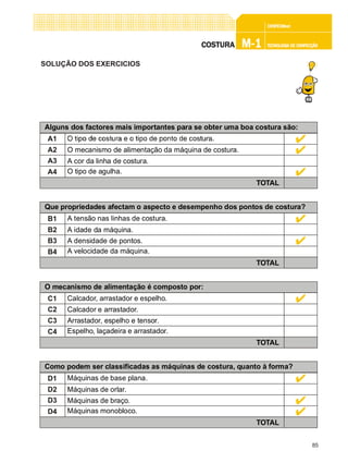 85
CONFEC@neCONFEC@neCONFEC@neCONFEC@neCONFEC@nettttt
M-1M-1M-1M-1M-1 TECNOLOGIA DE CONFECÇÃOTECNOLOGIA DE CONFECÇÃOTECNOLOGIA DE CONFECÇÃOTECNOLOGIA DE CONFECÇÃOTECNOLOGIA DE CONFECÇÃOCOSTURACOSTURACOSTURACOSTURACOSTURA
SOLUÇÃO DOS EXERCICIOS
Alguns dos factores mais importantes para se obter uma boa costura são:
A1
A2
A3
A4
O mecanismo de alimentação da máquina de costura.
A cor da linha de costura.
O tipo de agulha.
TOTAL
Que propriedades afectam o aspecto e desempenho dos pontos de costura?
B1
B2
B3
B4
A tensão nas linhas de costura.
A idade da máquina.
A densidade de pontos.
A velocidade da máquina.
TOTAL
O mecanismo de alimentação é composto por:
C1
C2
C3
C4
Calcador, arrastador e espelho.
Calcador e arrastador.
Arrastador, espelho e tensor.
Espelho, laçadeira e arrastador.
TOTAL
Como podem ser classificadas as máquinas de costura, quanto à forma?
D1
D2
D3
D4
Máquinas de base plana.
Máquinas de orlar.
Máquinas de braço.
Máquinas monobloco.
TOTAL
 