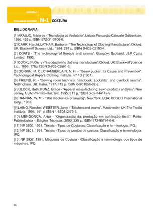 86
M-1M-1M-1M-1M-1TECNOLOGIA DE CONFECÇÃOTECNOLOGIA DE CONFECÇÃOTECNOLOGIA DE CONFECÇÃOTECNOLOGIA DE CONFECÇÃOTECNOLOGIA DE CONFECÇÃO
CONFEC@neCONFEC@neCONFEC@neCONFEC@neCONFEC@nettttt
COSTURACOSTURACOSTURACOSTURACOSTURA
BIBLIOGRAFIA
[1] ARAÚJO, Mário de - “Tecnologia doVestuário”.Lisboa:Fundação Calouste Gulbenkian,
1996. 455 p. ISBN 972-31-0706-6.
[2] CARR, Harold; LATHAM, Barbara - “The Technology of Clothing Manufacture”. Oxford,
UK: Blackwell Science Ltd., 1994. 274 p. ISBN 0-632-02193-4.
[3] COATS - “The technology of threads and seams”. Glasgow, Scotland: J&P Coats
Limited, 1995.
[4] COOKLIN, Gerry - “Introduction to clothing manufacture”.Oxford, UK:Blackwell Science
Ltd., 1996. 178p. ISBN 0-632-02661-8.
[5] DORKIN, M. C.; CHAMBERLAIN, N. H. - “Seam pucker: Its Cause and Prevention”.
Technological Report. Clothing Institute. n.º 10 (1961).
[6] FRIEND, R. - “Sewing room technical handbook: Lockstitch and overlock seams”.
Nottingham, UK: Hatra, 1977. 112 p. ISBN 0-901056-02-2.
[7] GLOCK, Ruth; KUNZ, Grace - “Apparel manufacturing: sewn products analysis”. New
Jersey, USA: Prentice-Hall, Inc, 1995. 611 p. ISBN 0-02-344142-9.
[8] HANNAN, W. M. - “The mechanics of sewing”. New York, USA: KOGOS International
Corp., 1963.
[9] LAING, Raechel;WEBSTER, Janet - “Stitches and seams”.Manchester, UK:TheTextile
Institute, 1998. 141 p. ISBN 1-870812-73-5.
[10] MENDONÇA, Artur - “Organização da produção em confecção têxtil”. Porto:
Publindústria – Edições Técnicas, 2000. 235 p. ISBN 972-95794-6-6.
[11] NP 3800. 1991, Têxteis - Tipos de Costuras: Classificação e terminologia. IPQ.
[12] NP 3801. 1991, Têxteis - Tipos de pontos de costura: Classificação e terminologia.
IPQ.
[13] NP 3937. 1991, Máquinas de Costura - Classificação e terminologia dos tipos de
máquinas. IPQ.
 