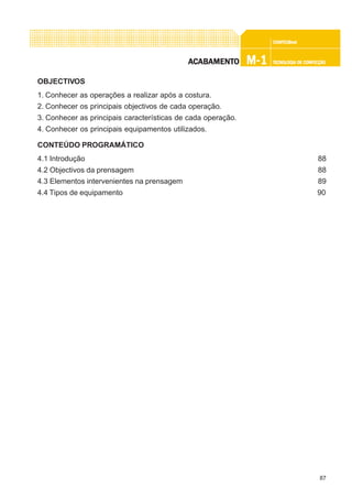 87
CONFEC@neCONFEC@neCONFEC@neCONFEC@neCONFEC@nettttt
M-1M-1M-1M-1M-1 TECNOLOGIA DE CONFECÇÃOTECNOLOGIA DE CONFECÇÃOTECNOLOGIA DE CONFECÇÃOTECNOLOGIA DE CONFECÇÃOTECNOLOGIA DE CONFECÇÃOAAAAACCCCCABAMENTABAMENTABAMENTABAMENTABAMENTOOOOO
OBJECTIVOS
1. Conhecer as operações a realizar após a costura.
2. Conhecer os principais objectivos de cada operação.
3. Conhecer as principais características de cada operação.
4. Conhecer os principais equipamentos utilizados.
CONTEÚDO PROGRAMÁTICO
4.1 Introdução 88
4.2 Objectivos da prensagem 88
4.3 Elementos intervenientes na prensagem 89
4.4 Tipos de equipamento 90
 