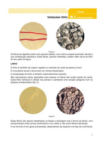 7
CONFEC@neCONFEC@neCONFEC@neCONFEC@neCONFEC@nettttt
M-1M-1M-1M-1M-1 TECNOLOGIA DE CONFECÇÃOTECNOLOGIA DE CONFECÇÃOTECNOLOGIA DE CONFECÇÃOTECNOLOGIA DE CONFECÇÃOTECNOLOGIA DE CONFECÇÃOTECNOLTECNOLTECNOLTECNOLTECNOLOGIA TÊXTILOGIA TÊXTILOGIA TÊXTILOGIA TÊXTILOGIA TÊXTIL
As fibras de algodão ardem com grande rapidez, com cheiro a papel queimado, devido à
sua constituição celulósica. Estas fibras, quando molhadas, podem reter cerca de 50%
do seu peso de água.
LINHO
O linho é também de origem vegetal e é extraído do caule da planta Linium.
É uma planta anual e dá-se bem em climas temperados.
A composição do linho é também essencialmente celulose.
São necessárias várias operações para separar as fibras das outras partes do caule.
Cada fibra individual é afiada nas pontas e apresenta uma secção poligonal com os
ângulos arredondados (fig. 5).
Estas fibras são depois trabalhadas na fiação e tecelagem sob a forma de feixes, com
comprimentos entre quinze centímetros e um metro e não como fibras individuais.
A cor do linho é em geral acinzentada, dependendo da espécie e do tipo de cortimenta.
Figura 4
Figura 5
 