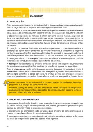 88
M-1M-1M-1M-1M-1TECNOLOGIA DE CONFECÇÃOTECNOLOGIA DE CONFECÇÃOTECNOLOGIA DE CONFECÇÃOTECNOLOGIA DE CONFECÇÃOTECNOLOGIA DE CONFECÇÃO
CONFEC@neCONFEC@neCONFEC@neCONFEC@neCONFEC@nettttt
AAAAACCCCCABAMENTABAMENTABAMENTABAMENTABAMENTOOOOO
4.1 INTRODUÇÃO
Após terminar a montagem da peça de vestuário é necessário proceder ao acabamento
final da peça de forma a preparar a sua entrega ao consumidor final.
Nesta fase de acabamento diversas operações serão por isso executadas nomeadamente
as operações de rematar, revistar, passar a ferro ou prensar, dobrar, etiquetar e embalar.
O objectivo da operação de rematar é retirar, com uma tesoura manual, as pontas de
linha que eventualmente possam existir nas peças costuradas, bem como todos os
excessos de tecido que tenham que ser aparados por exemplo nos passadores, retirar
as etiquetas colocadas nos componentes durante a fase do loteamento antes de entrar
na costura.
A operação de revistar destina-se a examinar a peça com o objectivo de verificar a
existência de algum defeito em termos de costura e materiais, e também se a peça está
conforme as especificações técnicas pretendidas. Se necessário e possível, poder-se-á
nesta fase proceder à limpeza de manchas ou nódoas existentes nas peças em revista.
A passagem a ferro ou prensagem destina-se a melhorar a apresentação do produto,
removendo ou introduzindo vincos e dando forma ao produto.
A dobragem deve ser feita para preparar o material para a embalagem e deverá ser feita
de acordo com as especificações técnicas, de uma forma manual ou automática.
Após a etiquetagem, onde poderá constar a marca, tamanho, composição e preço, é
embalado o produto, de acordo também com as especificações do cliente, descriminando
por exemplo tamanhos e cores por caixa. O produto poderá ser embalado dobrado,
ensacado, pendurado ou expedido de outra forma, conforme as especificações do cliente.
Após a montagem da peça de vestuário ou outro produto de confecção, é preciso
preparar a sua entrega ao consumidor final.
Diversas operações serão por isso executadas nesta fase que se designa de
acabamento, nomeadamente as operações de rematar, revistar, passar a ferro ou
prensar, dobrar, etiquetar e embalar.
4.2 OBJECTIVOS DA PRENSAGEM
A prensagem é a aplicação de calor, vapor e pressão durante certo tempo para enformar
ou vincar tecidos, roupas ou componentes nas formas geométricas pretendidas pelo
estilista ou eliminar vincos e rugas não desejadas.
O equipamento de prensagem pode ser usado para preparar os componentes para a
costura ou para fixar a forma do vestuário acabado.
A prensagem durante o processo de costura é utilizada para vincar, dobrar, enformar e/
ou alisar os componentes para uma costura mais rigorosa.
 