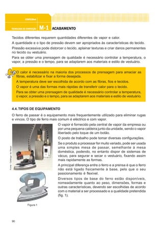90
M-1M-1M-1M-1M-1TECNOLOGIA DE CONFECÇÃOTECNOLOGIA DE CONFECÇÃOTECNOLOGIA DE CONFECÇÃOTECNOLOGIA DE CONFECÇÃOTECNOLOGIA DE CONFECÇÃO
CONFEC@neCONFEC@neCONFEC@neCONFEC@neCONFEC@nettttt
AAAAACCCCCABAMENTABAMENTABAMENTABAMENTABAMENTOOOOO
Tecidos diferentes requerem quantidades diferentes de vapor e calor.
A quantidade e o tipo de pressão devem ser apropriados às características do tecido.
Pressão excessiva pode distorcer o tecido, aplainar texturas e criar danos permanentes
no tecido ou vestuário.
Para se obter uma prensagem de qualidade é necessário controlar a temperatura, o
vapor, a pressão e o tempo, para se adaptarem aos materiais e estilo de vestuário.
O calor é necessário na maioria dos processos de prensagem para amaciar as
fibras, estabilizar e fixar a forma desejada.
A temperatura deve ser escolhida de acordo com as fibras, fios e tecidos.
O vapor é uma das formas mais rápidas de transferir calor para o tecido.
Para se obter uma prensagem de qualidade é necessário controlar a temperatura,
o vapor, a pressão e o tempo, para se adaptarem aos materiais e estilo de vestuário.
4.4.TIPOS DE EQUIPAMENTO
O ferro de passar é o equipamento mais frequentemente utilizado para eliminar rugas
e vincos. O tipo de ferro mais comum é eléctrico e com vapor.
O vapor é fornecido pela central de vapor da empresa ou
por uma pequena caldeira junto da unidade, sendo o vapor
libertado pelo toque de um botão.
O posto de trabalho pode tomar diversas configurações.
Se o produto a processar for muito variado, pode ser usada
uma simples mesa de passar, semelhante à mesa
doméstica, podendo, no entanto dispor de sistemas de
vácuo, para segurar e secar o vestuário, fixando assim
mais rapidamente as formas.
A principal diferença entre o ferro e a prensa é que o ferro
não está ligado fisicamente à base, pelo que o seu
posicionamento é flexível.
Diversos tipos de base do ferro estão disponíveis,
nomeadamente quanto ao peso, dimensões, formas e
outras características, devendo ser escolhidas de acordo
com o material a ser processado e a qualidade pretendida
(fig. 1).
Figura 1
Fonte:CatálogodaMacpi
 