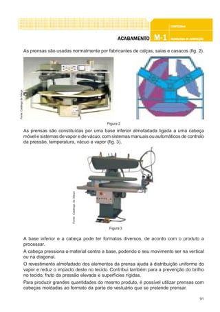 91
CONFEC@neCONFEC@neCONFEC@neCONFEC@neCONFEC@nettttt
M-1M-1M-1M-1M-1 TECNOLOGIA DE CONFECÇÃOTECNOLOGIA DE CONFECÇÃOTECNOLOGIA DE CONFECÇÃOTECNOLOGIA DE CONFECÇÃOTECNOLOGIA DE CONFECÇÃOAAAAACCCCCABAMENTABAMENTABAMENTABAMENTABAMENTOOOOO
As prensas são usadas normalmente por fabricantes de calças, saias e casacos (fig. 2).
As prensas são constituídas por uma base inferior almofadada ligada a uma cabeça
móvel e sistemas de vapor e de vácuo, com sistemas manuais ou automáticos de controlo
da pressão, temperatura, vácuo e vapor (fig. 3).
A base inferior e a cabeça pode ter formatos diversos, de acordo com o produto a
processar.
A cabeça pressiona o material contra a base, podendo o seu movimento ser na vertical
ou na diagonal.
O revestimento almofadado dos elementos da prensa ajuda à distribuição uniforme do
vapor e reduz o impacto deste no tecido. Contribui também para a prevenção do brilho
no tecido, fruto da pressão elevada e superfícies rígidas.
Para produzir grandes quantidades do mesmo produto, é possível utilizar prensas com
cabeças moldadas ao formato da parte do vestuário que se pretende prensar.
Figura 2
Fonte:CatálogodaMacpi
Figura 3
Fonte:CatálogodaMacpi
 