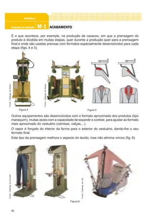 92
M-1M-1M-1M-1M-1TECNOLOGIA DE CONFECÇÃOTECNOLOGIA DE CONFECÇÃOTECNOLOGIA DE CONFECÇÃOTECNOLOGIA DE CONFECÇÃOTECNOLOGIA DE CONFECÇÃO
CONFEC@neCONFEC@neCONFEC@neCONFEC@neCONFEC@nettttt
AAAAACCCCCABAMENTABAMENTABAMENTABAMENTABAMENTOOOOO
É o que acontece, por exemplo, na produção de casacos, em que a prensagem do
produto é dividida em muitas etapas, quer durante a produção quer para a prensagem
final e onde são usadas prensas com formatos especialmente desenvolvidos para cada
etapa (figs. 4 e 5).
Outros equipamentos são desenvolvidos com o formato aproximado dos produtos (tipo
manequim), muitas vezes com a capacidade de expandir e contrair, para ajustar ao formato
mais aproximado do vestuário (camisas, calças,...).
O vapor é forçado do interior da forma para o exterior do vestuário, dando-lhe o seu
formato final.
Este tipo de prensagem melhora o aspecto do tecido, mas não elimina vincos (fig. 6).
Figura 4 Figura 5
Fonte:CatálogodaMacpi
Fonte:CatálogodaMacpi
Figura 6
Fonte:CatálogodaEurostir
Fonte:CatálogodaVeit
 