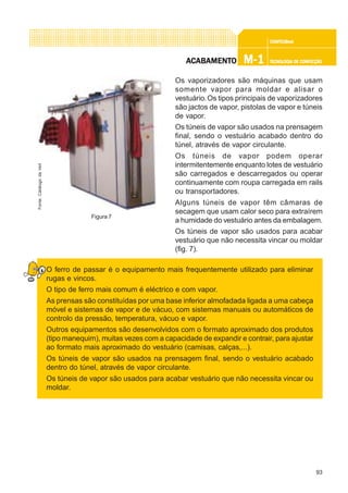 93
CONFEC@neCONFEC@neCONFEC@neCONFEC@neCONFEC@nettttt
M-1M-1M-1M-1M-1 TECNOLOGIA DE CONFECÇÃOTECNOLOGIA DE CONFECÇÃOTECNOLOGIA DE CONFECÇÃOTECNOLOGIA DE CONFECÇÃOTECNOLOGIA DE CONFECÇÃOAAAAACCCCCABAMENTABAMENTABAMENTABAMENTABAMENTOOOOO
Os vaporizadores são máquinas que usam
somente vapor para moldar e alisar o
vestuário.Os tipos principais de vaporizadores
são jactos de vapor, pistolas de vapor e túneis
de vapor.
Os túneis de vapor são usados na prensagem
final, sendo o vestuário acabado dentro do
túnel, através de vapor circulante.
Os túneis de vapor podem operar
intermitentemente enquanto lotes de vestuário
são carregados e descarregados ou operar
continuamente com roupa carregada em rails
ou transportadores.
Alguns túneis de vapor têm câmaras de
secagem que usam calor seco para extraírem
a humidade do vestuário antes da embalagem.
Os túneis de vapor são usados para acabar
vestuário que não necessita vincar ou moldar
(fig. 7).
O ferro de passar é o equipamento mais frequentemente utilizado para eliminar
rugas e vincos.
O tipo de ferro mais comum é eléctrico e com vapor.
As prensas são constituídas por uma base inferior almofadada ligada a uma cabeça
móvel e sistemas de vapor e de vácuo, com sistemas manuais ou automáticos de
controlo da pressão, temperatura, vácuo e vapor.
Outros equipamentos são desenvolvidos com o formato aproximado dos produtos
(tipo manequim), muitas vezes com a capacidade de expandir e contrair, para ajustar
ao formato mais aproximado do vestuário (camisas, calças,...).
Os túneis de vapor são usados na prensagem final, sendo o vestuário acabado
dentro do túnel, através de vapor circulante.
Os túneis de vapor são usados para acabar vestuário que não necessita vincar ou
moldar.
Figura 7
Fonte:CatálogodaVeit
 