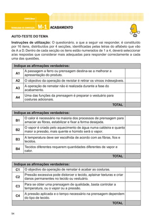 94
M-1M-1M-1M-1M-1TECNOLOGIA DE CONFECÇÃOTECNOLOGIA DE CONFECÇÃOTECNOLOGIA DE CONFECÇÃOTECNOLOGIA DE CONFECÇÃOTECNOLOGIA DE CONFECÇÃO
CONFEC@neCONFEC@neCONFEC@neCONFEC@neCONFEC@nettttt
AAAAACCCCCABAMENTABAMENTABAMENTABAMENTABAMENTOOOOO
AUTO-TESTE DOTEMA
Instruções de utilização: O questionário, a que a seguir vai responder, é constituído
por 16 itens, distribuídos por 4 secções, identificadas pelas letras do alfabeto que vão
de A a D. Dentro de cada secção os itens estão numerados de 1 a 4, deverá seleccionar
a/as respostas que considerar mais adequadas para responder correctamente a cada
uma das questões.
Indique as afirmações verdadeiras:
A1
A passagem a ferro ou prensagem destina-se a melhorar a
apresentação do produto.
A2 O objectivo da operação de revistar é retirar os vincos indesejáveis.
TOTAL
A3
A operação de rematar não é realizada durante a fase do
acabamento.
A4
Uma das funções da prensagem é preparar o vestuário para
costuras adicionais.
Indique as afirmações verdadeiras:
B1
O calor é necessário na maioria dos processos de prensagem para
amaciar as fibras, estabilizar e fixar a forma desejada.
TOTAL
B3
A temperatura deve ser escolhida de acordo com as fibras, fios e
tecidos.
B4
Tecidos diferentes requerem quantidades diferentes de vapor e
calor.
B2
O vapor é criado pelo aquecimento de água numa caldeira e quanto
maior a pressão, mais quente e húmido será o vapor.
Indique as afirmações verdadeiras:
C1 O objectivo da operação de rematar é acabar as costuras.
TOTAL
C3
Para se obter uma prensagem de qualidade, basta controlar a
temperatura, ou o vapor ou a pressão.
C4
A pressão aplicada e o tempo necessário na prensagem dependem
do tipo de tecido.
C2
Pressão excessiva pode distorcer o tecido, aplainar texturas e criar
danos permanentes no tecido ou vestuário.
 