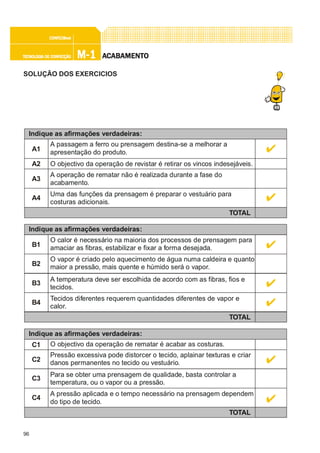 96
M-1M-1M-1M-1M-1TECNOLOGIA DE CONFECÇÃOTECNOLOGIA DE CONFECÇÃOTECNOLOGIA DE CONFECÇÃOTECNOLOGIA DE CONFECÇÃOTECNOLOGIA DE CONFECÇÃO
CONFEC@neCONFEC@neCONFEC@neCONFEC@neCONFEC@nettttt
AAAAACCCCCABAMENTABAMENTABAMENTABAMENTABAMENTOOOOO
SOLUÇÃO DOS EXERCICIOS
Indique as afirmações verdadeiras:
A1
A passagem a ferro ou prensagem destina-se a melhorar a
apresentação do produto.
A2 O objectivo da operação de revistar é retirar os vincos indesejáveis.
TOTAL
A3
A operação de rematar não é realizada durante a fase do
acabamento.
A4
Uma das funções da prensagem é preparar o vestuário para
costuras adicionais.
Indique as afirmações verdadeiras:
B1
O calor é necessário na maioria dos processos de prensagem para
amaciar as fibras, estabilizar e fixar a forma desejada.
TOTAL
B3
A temperatura deve ser escolhida de acordo com as fibras, fios e
tecidos.
B4
Tecidos diferentes requerem quantidades diferentes de vapor e
calor.
B2
O vapor é criado pelo aquecimento de água numa caldeira e quanto
maior a pressão, mais quente e húmido será o vapor.
Indique as afirmações verdadeiras:
C1 O objectivo da operação de rematar é acabar as costuras.
TOTAL
C3
Para se obter uma prensagem de qualidade, basta controlar a
temperatura, ou o vapor ou a pressão.
C4
A pressão aplicada e o tempo necessário na prensagem dependem
do tipo de tecido.
C2
Pressão excessiva pode distorcer o tecido, aplainar texturas e criar
danos permanentes no tecido ou vestuário.
 