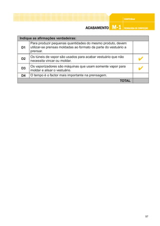 97
CONFEC@neCONFEC@neCONFEC@neCONFEC@neCONFEC@nettttt
M-1M-1M-1M-1M-1 TECNOLOGIA DE CONFECÇÃOTECNOLOGIA DE CONFECÇÃOTECNOLOGIA DE CONFECÇÃOTECNOLOGIA DE CONFECÇÃOTECNOLOGIA DE CONFECÇÃOAAAAACCCCCABAMENTABAMENTABAMENTABAMENTABAMENTOOOOO
Indique as afirmações verdadeiras:
D1
Para produzir pequenas quantidades do mesmo produto, devem
utilizar-se prensas moldadas ao formato da parte do vestuário a
prensar.
D4 O tempo é o factor mais importante na prensagem.
TOTAL
D3
Os vaporizadores são máquinas que usam somente vapor para
moldar e alisar o vestuário.
D2
Os túneis de vapor são usados para acabar vestuário que não
necessita vincar ou moldar.
 