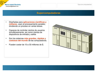 Supercomputadoras Diseñadas para  aplicaciones científicas y militares , usan el procesamiento paralelo, dividiendo un proceso en varias tareas.  Capaces de controlar cientos de usuarios simultáneamente, así como cientos de dispositivos de entrada y salida Son los sistemas  más grandes, rápidos y costosos del mundo  de las computadoras.  Pueden costar de 10 a 30 millones de $. Tipos de computadoras María Isabel Bautista [email_address] 