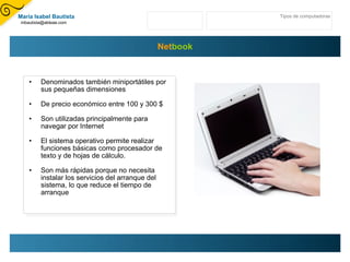 Net book Denominados también miniportátiles por sus pequeñas dimensiones  De precio económico entre 100 y 300 $ Son utilizadas principalmente para navegar por Internet  El sistema operativo permite realizar funciones básicas como procesador de texto y de hojas de cálculo. Son más rápidas porque no necesita instalar los servicios del arranque del sistema, lo que reduce el tiempo de arranque Tipos de computadoras María Isabel Bautista [email_address] 