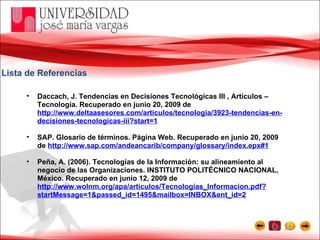 Lista de Referencias Daccach, J. Tendencias en Decisiones Tecnológicas III , Artículos – Tecnología. Recuperado en junio 20, 2009 de  http://www.deltaasesores.com/articulos/tecnologia/3923-tendencias-en-decisiones-tecnologicas-iii?start=1 SAP. Glosario de términos. Página Web. Recuperado en junio 20, 2009 de  http://www.sap.com/andeancarib/company/glossary/index.epx#1 Peña, A. (2006). Tecnologías de la Información: su alineamiento al negocio de las Organizaciones. INSTITUTO POLITÉCNICO NACIONAL, México. Recuperado en junio 12, 2009 de  http://www.wolnm.org/apa/articulos/Tecnologias_Informacion.pdf?startMessage=1&passed_id=1495&mailbox=INBOX&ent_id=2 