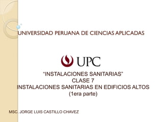 UNIVERSIDAD PERUANA DE CIENCIAS APLICADAS
“INSTALACIONES SANITARIAS”
CLASE 7
INSTALACIONES SANITARIAS EN EDIFICIOS ALTOS
(1era parte)
MSC. JORGE LUIS CASTILLO CHAVEZ
 