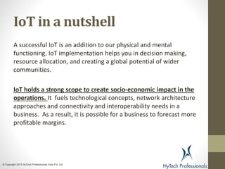IoT in a nutshell
A successful IoT is an addition to our physical and mental
functioning. IoT implementation helps you in decision making,
resource allocation, and creating a global potential of wider
communities.
IoT holds a strong scope to create socio-economic impact in the
operations. It fuels technological concepts, network architecture
approaches and connectivity and interoperability needs in a
business. As a result, it is possible for a business to forecast more
profitable margins.
© Copyright 2015 HyTech Professionals India Pvt. Ltd.
 