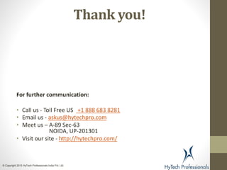 Thank you!
For further communication:
• Call us - Toll Free US +1 888 683 8281
• Email us - askus@hytechpro.com
• Meet us – A-89 Sec-63
NOIDA, UP-201301
• Visit our site - http://hytechpro.com/
© Copyright 2015 HyTech Professionals India Pvt. Ltd.
 