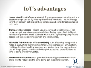IoT’s advantages
• Lesser overall cost of operations – IoT gives you an opportunity to track
assets through GPS or by reading the meters remotely. The technology
invention helps in optimizing the operations and considerably reducing
the costs.
• Transparent processes – Based upon secure and reliable device, the
processes get more transparent and clear. Basing upon the intelligent
IoT devices provides one’s business with utmost agility by giving secure
access to business communication and intelligence.
• Seamless real-time and location tracking – An efficiently integrated IoT
helps in evaluating the time investment. Incorporation of GPS system,
real time location tracking systems, and similar time tracking systems,
the IoT helps you to understand your processes and know if any extra
time is being wrongly invested.
• Smart communication – IoT gives birth to intelligent communication
and a way to reduce on the time being put in communication.
© Copyright 2015 HyTech Professionals India Pvt. Ltd.
 