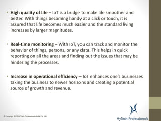 • High quality of life – IoT is a bridge to make life smoother and
better. With things becoming handy at a click or touch, it is
assured that life becomes much easier and the standard living
increases by larger magnitudes.
• Real-time monitoring – With IoT, you can track and monitor the
behavior of things, persons, or any data. This helps in quick
reporting on all the areas and finding out the issues that may be
hindering the processes.
• Increase in operational efficiency – IoT enhances one’s businesses
taking the business to newer horizons and creating a potential
source of growth and revenue.
© Copyright 2015 HyTech Professionals India Pvt. Ltd
 