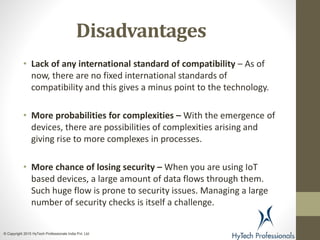 Disadvantages
• Lack of any international standard of compatibility – As of
now, there are no fixed international standards of
compatibility and this gives a minus point to the technology.
• More probabilities for complexities – With the emergence of
devices, there are possibilities of complexities arising and
giving rise to more complexes in processes.
• More chance of losing security – When you are using IoT
based devices, a large amount of data flows through them.
Such huge flow is prone to security issues. Managing a large
number of security checks is itself a challenge.
© Copyright 2015 HyTech Professionals India Pvt. Ltd
 