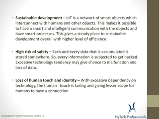 • Sustainable development – IoT is a network of smart objects which
interconnect with humans and other objects. This makes it possible
to have a smart and intelligent communication with the objects and
have smart processes. This gives a steady place to sustainable
development overall with higher level of efficiency.
• High risk of safety – Each and every data that is accumulated is
stored somewhere. So, every information is subjected to get hacked.
Excessive technology tendency may give chance to malfunction and
loss of data.
• Loss of human touch and identity – With excessive dependency on
technology, the human touch is fading and giving lesser scope for
humans to have a connection.
© Copyright 2015 HyTech Professionals India Pvt. Ltd
 