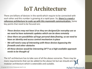 IoT Architecture
There are billions of devices in the world which require to be connected with
each other and this number is growing at a rapid pace. So, there is a need a
reference architecture to scale up with this mammoth communication. Some
key points that need to be focused are:
• These devices may not have UI as they are designed for everyday use so
we need to have automatic updates which can be done remotely
• Since there are possibilities of huge personal data flowing, so we need to
have an identity and access control mechanism in place
• We will need a way of interacting with these devices bypassing the
firewalls and other obstacles
• All these devices would be interacting 24*7 so a high available approach
needs to be thought of
The IoT architecture has to take care of all the above scenarios. There may be
more requirements that can be added to the above list but we should aim for a
modular architecture which is extensible and scalable.
© Copyright 2015 HyTech Professionals India Pvt. Ltd.
 