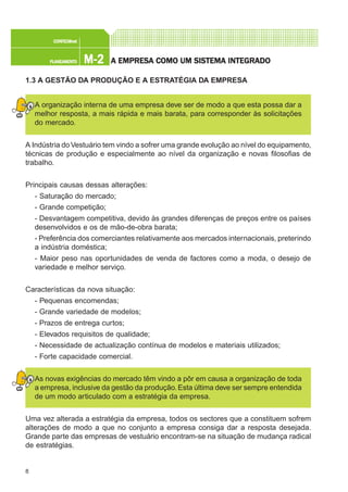 8
M-2M-2M-2M-2M-2PLANEAMENTOPLANEAMENTOPLANEAMENTOPLANEAMENTOPLANEAMENTO
CONFEC@neCONFEC@neCONFEC@neCONFEC@neCONFEC@nettttt
A EMPRESA EMPRESA EMPRESA EMPRESA EMPRESA COMO UM SISTEMA INTEGRADOA COMO UM SISTEMA INTEGRADOA COMO UM SISTEMA INTEGRADOA COMO UM SISTEMA INTEGRADOA COMO UM SISTEMA INTEGRADO
1.3 A GESTÃO DA PRODUÇÃO E A ESTRATÉGIA DA EMPRESA
A organização interna de uma empresa deve ser de modo a que esta possa dar a
melhor resposta, a mais rápida e mais barata, para corresponder às solicitações
do mercado.
A Indústria doVestuário tem vindo a sofrer uma grande evolução ao nível do equipamento,
técnicas de produção e especialmente ao nível da organização e novas filosofias de
trabalho.
Principais causas dessas alterações:
- Saturação do mercado;
- Grande competição;
- Desvantagem competitiva, devido às grandes diferenças de preços entre os países
desenvolvidos e os de mão-de-obra barata;
- Preferência dos comerciantes relativamente aos mercados internacionais, preterindo
a indústria doméstica;
- Maior peso nas oportunidades de venda de factores como a moda, o desejo de
variedade e melhor serviço.
Características da nova situação:
- Pequenas encomendas;
- Grande variedade de modelos;
- Prazos de entrega curtos;
- Elevados requisitos de qualidade;
- Necessidade de actualização contínua de modelos e materiais utilizados;
- Forte capacidade comercial.
As novas exigências do mercado têm vindo a pôr em causa a organização de toda
a empresa, inclusive da gestão da produção. Esta última deve ser sempre entendida
de um modo articulado com a estratégia da empresa.
Uma vez alterada a estratégia da empresa, todos os sectores que a constituem sofrem
alterações de modo a que no conjunto a empresa consiga dar a resposta desejada.
Grande parte das empresas de vestuário encontram-se na situação de mudança radical
de estratégias.
 