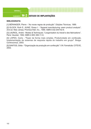 102
M-2M-2M-2M-2M-2PLANEAMENTOPLANEAMENTOPLANEAMENTOPLANEAMENTOPLANEAMENTO
CONFEC@neCONFEC@neCONFEC@neCONFEC@neCONFEC@nettttt
ESTUDO DE IMPLANTESTUDO DE IMPLANTESTUDO DE IMPLANTESTUDO DE IMPLANTESTUDO DE IMPLANTAÇÕESAÇÕESAÇÕESAÇÕESAÇÕES
BIBLIOGRAFIA
[1] BÉRANGER, Pierre - “As novas regras de produção”. Edições Técnicas, 1989.
[2] GLOCK, Ruth E.; KUNZ, Grace I. - “Apparel manufacturing: sewn product analysis”.
2nd ed. New Jersey: Prentice-Hall, Inc., 1995. ISBN 0-02-344142-9.
[3] LAURIOL, André - Modes & Techniques. “L’organisation du travail e des fabrications”.
Paris: Vauclair, 1992. ISBN 2-903 395-11-X.
[4] LOPES, Carla - "Fazer da forma mais simples. Produtividade em confecção.
Implementação de sistemas de resposta rápida do trabalho em grupo". Braga:
Controconsul, 2003.
[5] SANTOS, Gilda - "Organização da produção em confecção".V.N. Famalicão: CITEVE,
2002.
 