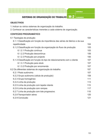 103
CONFEC@neCONFEC@neCONFEC@neCONFEC@neCONFEC@nettttt
M-2M-2M-2M-2M-2 PLANEAMENTOPLANEAMENTOPLANEAMENTOPLANEAMENTOPLANEAMENTOSISTEMAS DE ORSISTEMAS DE ORSISTEMAS DE ORSISTEMAS DE ORSISTEMAS DE ORGGGGGANIZAÇÃO DO TRABALHOANIZAÇÃO DO TRABALHOANIZAÇÃO DO TRABALHOANIZAÇÃO DO TRABALHOANIZAÇÃO DO TRABALHO
OBJECTIVOS
1. Indicar os vários sistemas de organização do trabalho.
2. Conhecer as características inerentes a cada sistema de organização.
CONTEÚDO PROGRAMÁTICO
6.1 Tipologias de produção 104
6.1.1 Classificação em função da importância das séries de fabrico e da sua
repetitividade 104
6.1.2 Classificação em função da organização do fluxo de produção 105
6.1.2.1 Produção contínua 105
6.1.2.2 Produção descontínua 106
6.1.2.3 Produção por projecto 106
6.1.3 Classificação em função do tipo de relacionamento com o cliente 107
6.1.3.1 Produção para stock 107
6.1.3.2 Produção por encomenda 107
6.2 Os diferentes sistemas de organização do trabalho 107
6.2.1 Posto autónomo 107
6.2.2 Grupo autónomo (célula de produção) 108
6.2.3 Grupo homogéneo 111
6.2.4 Linha de produção 113
6.2.5 Linha de produção com tapete rolante 115
6.2.6 Linha de produção com rampas 117
6.2.7 Linha de produção com lote progressivo 118
6.2.8 Transportador aéreo 120
6.2.9 Conclusão 121
 