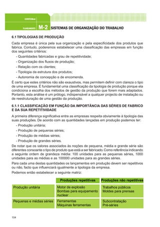 104
M-2M-2M-2M-2M-2PLANEAMENTOPLANEAMENTOPLANEAMENTOPLANEAMENTOPLANEAMENTO
CONFEC@neCONFEC@neCONFEC@neCONFEC@neCONFEC@nettttt
SISTEMAS DE ORSISTEMAS DE ORSISTEMAS DE ORSISTEMAS DE ORSISTEMAS DE ORGGGGGANIZAÇÃO DO TRABALHOANIZAÇÃO DO TRABALHOANIZAÇÃO DO TRABALHOANIZAÇÃO DO TRABALHOANIZAÇÃO DO TRABALHO
6.1 TIPOLOGIAS DE PRODUÇÃO
Cada empresa é única pela sua organização e pela especificidade dos produtos que
fabrica. Contudo, poderemos estabelecer uma classificação das empresas em função
dos seguintes critérios:
- Quantidades fabricadas e grau de repetitividade;
- Organização dos fluxos de produção;
- Relação com os clientes;
- Tipologia da estrutura dos produtos;
- Autonomia de concepção e de encomenda.
É certo que estes critérios não são exaustivos, mas permitem definir com clareza o tipo
de uma empresa. É fundamental uma classificação da tipologia de produção porque ela
condiciona a escolha dos métodos de gestão da produção que forem mais adaptados.
Portanto, esta análise é um prólogo, indispensável a qualquer projecto de instalação ou
de reestruturação de uma gestão da produção.
6.1.1 CLASSIFICAÇÃO EM FUNÇÃO DA IMPORTÂNCIA DAS SÉRIES DE FABRICO
E DA SUA REPETITIVIDADE
A primeira diferença significativa entre as empresas respeita obviamente à tipologia das
suas produções. De acordo com as quantidades lançadas em produção podemos ter:
- Produção unitária;
- Produção de pequenas séries;
- Produção de médias séries;
- Produção de grandes séries.
De notar que os valores associados às noções de pequena, média e grande série são
diferentes consoante o tipo de produto que está a ser fabricado.Como referência indicando
a seguinte ordem de grandeza média: 100 unidades para as pequenas séries, 1000
unidades para as médias e as 100000 unidades para as grandes séries.
Para cada uma destas quantidades os lançamentos em produção devem ser repetitivos
ou não, facto que influenciará igualmente a tipologia da empresa.
Podemos então estabelecer a seguinte matriz:
Produções repetitivas Produções não repetitivas
Produção unitária Motor de explosão
Bombas para equipamento
nuclear
Trabalhos públicos
Moldes para prensas
Ferramentas
Máquinas ferramentas
Subcontratação
Pré-séries
Pequenas e médias séries
 