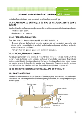 107
CONFEC@neCONFEC@neCONFEC@neCONFEC@neCONFEC@nettttt
M-2M-2M-2M-2M-2 PLANEAMENTOPLANEAMENTOPLANEAMENTOPLANEAMENTOPLANEAMENTOSISTEMAS DE ORSISTEMAS DE ORSISTEMAS DE ORSISTEMAS DE ORSISTEMAS DE ORGGGGGANIZAÇÃO DO TRABALHOANIZAÇÃO DO TRABALHOANIZAÇÃO DO TRABALHOANIZAÇÃO DO TRABALHOANIZAÇÃO DO TRABALHO
perturbações exteriores para conseguir as alterações necessárias.
6.1.3 CLASSIFICAÇÃO EM FUNÇÃO DO TIPO DE RELACIONAMENTO COM O
CLIENTE
Na classificação conforme a relação com o cliente, distinguem-se dois tipos de produção:
- Produção para stock;
- Produção por encomenda.
6.1.3.1 PRODUÇÃO PARA STOCK
Este tipo de produção guarda para stock os produtos acabados:
- Quando o tempo de fabrico é superior ao prazo de entrega pedido ou aceite pelo
cliente; daí a necessidade de produzir antecipadamente para satisfazer o cliente,
apoiando-se sobre previsões;
- Para produzir em grande quantidade e diminuir os custos.
6.1.3.2 PRODUÇÃO POR ENCOMENDA
A produção por encomenda apenas é obrigatória se tiver por parte do cliente um firme
compromisso. Evitamos assim (excepto se houver anulação) a stockagem de produtos
acabados, sendo este tipo de produção preferível ao tipo de produção para stock, porque
ele conduz a uma diminuição dos stocks, logo dos custos financeiros. Assim teremos
todo o interesse em escolher este tipo de produção sempre que for possível.
6.2 OS DIFERENTES SISTEMAS DE ORGANIZAÇÃO DO TRABALHO
6.2.1 POSTO AUTÓNOMO
Método tradicional em que o operador produz uma peça de vestuário na sua totalidade.
Trata-se de um sistema geralmente utilizado pelo gabinete de estudos para preparação
de colecções.
Figura 3- Posto Autónomo
Ferro de vapor
Manequim
Porta bobinas
Posto de costura
Mesa de depósito
da matéria
 
