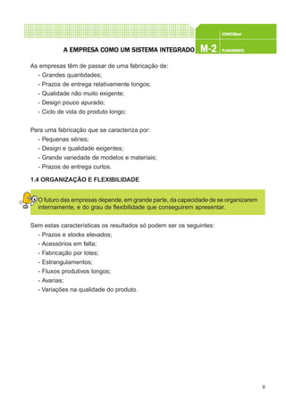 9
CONFEC@neCONFEC@neCONFEC@neCONFEC@neCONFEC@nettttt
M-2M-2M-2M-2M-2 PLANEAMENTOPLANEAMENTOPLANEAMENTOPLANEAMENTOPLANEAMENTOA EMPRESA EMPRESA EMPRESA EMPRESA EMPRESA COMO UM SISTEMA INTEGRADOA COMO UM SISTEMA INTEGRADOA COMO UM SISTEMA INTEGRADOA COMO UM SISTEMA INTEGRADOA COMO UM SISTEMA INTEGRADO
As empresas têm de passar de uma fabricação de:
- Grandes quantidades;
- Prazos de entrega relativamente longos;
- Qualidade não muito exigente;
- Design pouco apurado;
- Ciclo de vida do produto longo;
Para uma fabricação que se caracteriza por:
- Pequenas séries;
- Design e qualidade exigentes;
- Grande variedade de modelos e materiais;
- Prazos de entrega curtos.
1.4 ORGANIZAÇÃO E FLEXIBILIDADE
O futuro das empresas depende, em grande parte, da capacidade de se organizarem
internamente, e do grau de flexibilidade que conseguirem apresentar.
Sem estas características os resultados só podem ser os seguintes:
- Prazos e stocks elevados;
- Acessórios em falta;
- Fabricação por lotes;
- Estrangulamentos;
- Fluxos produtivos longos;
- Avarias;
- Variações na qualidade do produto.
 