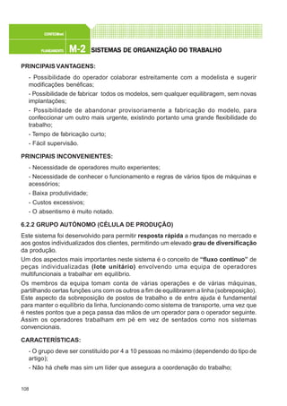 108
M-2M-2M-2M-2M-2PLANEAMENTOPLANEAMENTOPLANEAMENTOPLANEAMENTOPLANEAMENTO
CONFEC@neCONFEC@neCONFEC@neCONFEC@neCONFEC@nettttt
SISTEMAS DE ORSISTEMAS DE ORSISTEMAS DE ORSISTEMAS DE ORSISTEMAS DE ORGGGGGANIZAÇÃO DO TRABALHOANIZAÇÃO DO TRABALHOANIZAÇÃO DO TRABALHOANIZAÇÃO DO TRABALHOANIZAÇÃO DO TRABALHO
PRINCIPAIS VANTAGENS:
- Possibilidade do operador colaborar estreitamente com a modelista e sugerir
modificações benéficas;
- Possibilidade de fabricar todos os modelos, sem qualquer equilibragem, sem novas
implantações;
- Possibilidade de abandonar provisoriamente a fabricação do modelo, para
confeccionar um outro mais urgente, existindo portanto uma grande flexibilidade do
trabalho;
- Tempo de fabricação curto;
- Fácil supervisão.
PRINCIPAIS INCONVENIENTES:
- Necessidade de operadores muito experientes;
- Necessidade de conhecer o funcionamento e regras de vários tipos de máquinas e
acessórios;
- Baixa produtividade;
- Custos excessivos;
- O absentismo é muito notado.
6.2.2 GRUPO AUTÓNOMO (CÉLULA DE PRODUÇÃO)
Este sistema foi desenvolvido para permitir resposta rápida a mudanças no mercado e
aos gostos individualizados dos clientes, permitindo um elevado grau de diversificação
da produção.
Um dos aspectos mais importantes neste sistema é o conceito de “fluxo contínuo” de
peças individualizadas (lote unitário) envolvendo uma equipa de operadores
multifuncionais a trabalhar em equilíbrio.
Os membros da equipa tomam conta de várias operações e de várias máquinas,
partilhando certas funções uns com os outros a fim de equilibrarem a linha (sobreposição).
Este aspecto da sobreposição de postos de trabalho e de entre ajuda é fundamental
para manter o equilíbrio da linha, funcionando como sistema de transporte, uma vez que
é nestes pontos que a peça passa das mãos de um operador para o operador seguinte.
Assim os operadores trabalham em pé em vez de sentados como nos sistemas
convencionais.
CARACTERÍSTICAS:
- O grupo deve ser constituído por 4 a 10 pessoas no máximo (dependendo do tipo de
artigo);
- Não há chefe mas sim um líder que assegura a coordenação do trabalho;
 