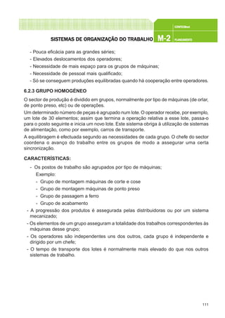 111
CONFEC@neCONFEC@neCONFEC@neCONFEC@neCONFEC@nettttt
M-2M-2M-2M-2M-2 PLANEAMENTOPLANEAMENTOPLANEAMENTOPLANEAMENTOPLANEAMENTOSISTEMAS DE ORSISTEMAS DE ORSISTEMAS DE ORSISTEMAS DE ORSISTEMAS DE ORGGGGGANIZAÇÃO DO TRABALHOANIZAÇÃO DO TRABALHOANIZAÇÃO DO TRABALHOANIZAÇÃO DO TRABALHOANIZAÇÃO DO TRABALHO
- Pouca eficácia para as grandes séries;
- Elevados deslocamentos dos operadores;
- Necessidade de mais espaço para os grupos de máquinas;
- Necessidade de pessoal mais qualificado;
- Só se conseguem produções equilibradas quando há cooperação entre operadores.
6.2.3 GRUPO HOMOGÉNEO
O sector de produção é dividido em grupos, normalmente por tipo de máquinas (de orlar,
de ponto preso, etc) ou de operações.
Um determinado número de peças é agrupado num lote. O operador recebe, por exemplo,
um lote de 30 elementos; assim que termina a operação relativa a esse lote, passa-o
para o posto seguinte e inicia um novo lote. Este sistema obriga à utilização de sistemas
de alimentação, como por exemplo, carros de transporte.
A equilibragem é efectuada segundo as necessidades de cada grupo. O chefe do sector
coordena o avanço do trabalho entre os grupos de modo a assegurar uma certa
sincronização.
CARACTERÍSTICAS:
- Os postos de trabalho são agrupados por tipo de máquinas;
Exemplo:
- Grupo de montagem máquinas de corte e cose
- Grupo de montagem máquinas de ponto preso
- Grupo de passagem a ferro
- Grupo de acabamento
- A progressão dos produtos é assegurada pelas distribuidoras ou por um sistema
mecanizado;
- Os elementos de um grupo asseguram a totalidade dos trabalhos correspondentes às
máquinas desse grupo;
- Os operadores são independentes uns dos outros, cada grupo é independente e
dirigido por um chefe;
- O tempo de transporte dos lotes é normalmente mais elevado do que nos outros
sistemas de trabalho.
 
