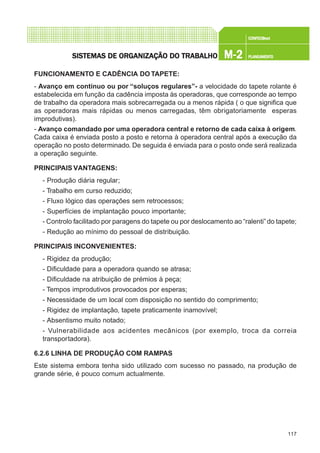 117
CONFEC@neCONFEC@neCONFEC@neCONFEC@neCONFEC@nettttt
M-2M-2M-2M-2M-2 PLANEAMENTOPLANEAMENTOPLANEAMENTOPLANEAMENTOPLANEAMENTOSISTEMAS DE ORSISTEMAS DE ORSISTEMAS DE ORSISTEMAS DE ORSISTEMAS DE ORGGGGGANIZAÇÃO DO TRABALHOANIZAÇÃO DO TRABALHOANIZAÇÃO DO TRABALHOANIZAÇÃO DO TRABALHOANIZAÇÃO DO TRABALHO
FUNCIONAMENTO E CADÊNCIA DO TAPETE:
- Avanço em contínuo ou por “soluços regulares”- a velocidade do tapete rolante é
estabelecida em função da cadência imposta às operadoras, que corresponde ao tempo
de trabalho da operadora mais sobrecarregada ou a menos rápida ( o que significa que
as operadoras mais rápidas ou menos carregadas, têm obrigatoriamente esperas
improdutivas).
- Avanço comandado por uma operadora central e retorno de cada caixa à origem.
Cada caixa é enviada posto a posto e retorna à operadora central após a execução da
operação no posto determinado. De seguida é enviada para o posto onde será realizada
a operação seguinte.
PRINCIPAIS VANTAGENS:
- Produção diária regular;
- Trabalho em curso reduzido;
- Fluxo lógico das operações sem retrocessos;
- Superfícies de implantação pouco importante;
- Controlo facilitado por paragens do tapete ou por deslocamento ao “ralenti”do tapete;
- Redução ao mínimo do pessoal de distribuição.
PRINCIPAIS INCONVENIENTES:
- Rigidez da produção;
- Dificuldade para a operadora quando se atrasa;
- Dificuldade na atribuição de prémios à peça;
- Tempos improdutivos provocados por esperas;
- Necessidade de um local com disposição no sentido do comprimento;
- Rigidez de implantação, tapete praticamente inamovível;
- Absentismo muito notado;
- Vulnerabilidade aos acidentes mecânicos (por exemplo, troca da correia
transportadora).
6.2.6 LINHA DE PRODUÇÃO COM RAMPAS
Este sistema embora tenha sido utilizado com sucesso no passado, na produção de
grande série, é pouco comum actualmente.
 