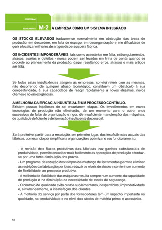 10
M-2M-2M-2M-2M-2PLANEAMENTOPLANEAMENTOPLANEAMENTOPLANEAMENTOPLANEAMENTO
CONFEC@neCONFEC@neCONFEC@neCONFEC@neCONFEC@nettttt
A EMPRESA EMPRESA EMPRESA EMPRESA EMPRESA COMO UM SISTEMA INTEGRADOA COMO UM SISTEMA INTEGRADOA COMO UM SISTEMA INTEGRADOA COMO UM SISTEMA INTEGRADOA COMO UM SISTEMA INTEGRADO
- A revisão dos fluxos produtivos das fábricas traz ganhos substanciais de
produtividade, permite encadear mais facilmente as operações de produção e traduz-
se por uma forte diminuição dos prazos.
- Um programa de redução dos tempos de mudança de ferramentas permite eliminar
as restrições da fabricação por lotes, reduzir os níveis de stocks e conferir um aumento
de flexibilidade ao processo produtivo.
- A melhoria de fiabilidade das máquinas resulta sempre num aumento da capacidade
de produção e na diminuição da necessidade de stocks de segurança.
- O controlo de qualidade evita custos suplementares, desperdícios, improdutividade
e, simultaneamente, a insatisfação dos clientes.
- A melhoria do serviço por parte dos fornecedores tem um impacto importante na
qualidade, na produtividade e no nível dos stocks de matéria-prima e acessórios.
OS STOCKS ELEVADOS
OS INCIDENTES IMPONDERÁVEIS
traduzem-se normalmente em obstrução das áreas de
produção, em desordem, em falta de espaço, em desorganização e em dificuldade de
gerir e localizar milhares de artigos dispersos pelafábrica.
, tais como acessórios em falta, estrangulamentos,
atrasos, avarias e defeitos - nunca podem ser levados em linha de conta quando se
procede ao planeamento da produção, daqui resultando erros, atrasos e mais artigos
em falta.
Se todas estas insuficiências atingem as empresas, convirá referir que as mesmas,
não decorrendo de qualquer atraso tecnológico, constituem um obstáculo à sua
competitividade, à sua capacidade de reagir rapidamente a novos desafios, novos
clientes e novas exigências.
Existem poucas hipóteses de se encurtarem etapas. Os investimentos em novas
tecnologias de produção não eliminarão, de um momento para o outro, anos
sucessivos de falta de organização e rigor, de insuficiente manutenção das máquinas,
de qualidade deficiente ede formação insuficiente dopessoal.
Será preferível partir para a resolução, em primeiro lugar, das insuficiências actuais das
fábricas, começando por simplificar a organização e optimizar o seufuncionamento.
AMELHORIA DA EFICÁCIAINDUSTRIALÉ UMPROCESSOCONTÍNUO.
 