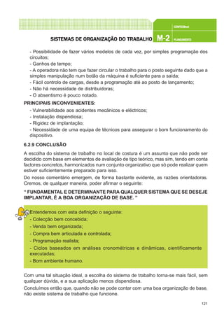 121
CONFEC@neCONFEC@neCONFEC@neCONFEC@neCONFEC@nettttt
M-2M-2M-2M-2M-2 PLANEAMENTOPLANEAMENTOPLANEAMENTOPLANEAMENTOPLANEAMENTOSISTEMAS DE ORSISTEMAS DE ORSISTEMAS DE ORSISTEMAS DE ORSISTEMAS DE ORGGGGGANIZAÇÃO DO TRABALHOANIZAÇÃO DO TRABALHOANIZAÇÃO DO TRABALHOANIZAÇÃO DO TRABALHOANIZAÇÃO DO TRABALHO
- Possibilidade de fazer vários modelos de cada vez, por simples programação dos
circuitos;
- Ganhos de tempo;
- A operadora não tem que fazer circular o trabalho para o posto seguinte dado que a
simples manipulação num botão da máquina é suficiente para a saída;
- Fácil controlo de cargas, desde a programação até ao posto de lançamento;
- Não há necessidade de distribuidoras;
- O absentismo é pouco notado.
PRINCIPAIS INCONVENIENTES:
- Vulnerabilidade aos acidentes mecânicos e eléctricos;
- Instalação dispendiosa;
- Rigidez de implantação;
- Necessidade de uma equipa de técnicos para assegurar o bom funcionamento do
dispositivo.
6.2.9 CONCLUSÃO
A escolha do sistema de trabalho no local de costura é um assunto que não pode ser
decidido com base em elementos de avaliação de tipo teórico, mas sim, tendo em conta
factores concretos, harmonizados num conjunto organizativo que só pode realizar quem
estiver suficientemente preparado para isso.
Do nosso comentário emergem, de forma bastante evidente, as razões orientadoras.
Cremos, de qualquer maneira, poder afirmar o seguinte:
“ FUNDAMENTAL E DETERMINANTE PARA QUALQUER SISTEMA QUE SE DESEJE
IMPLANTAR, É A BOA ORGANIZAÇÃO DE BASE. ”
Entendemos com esta definição o seguinte:
- Colecção bem concebida;
- Venda bem organizada;
- Compra bem articulada e controlada;
- Programação realista;
- Ciclos baseados em análises cronométricas e dinâmicas, cientificamente
executadas;
- Bom ambiente humano.
Com uma tal situação ideal, a escolha do sistema de trabalho torna-se mais fácil, sem
qualquer dúvida, e a sua aplicação menos dispendiosa.
Concluímos então que, quando não se pode contar com uma boa organização de base,
não existe sistema de trabalho que funcione.
 