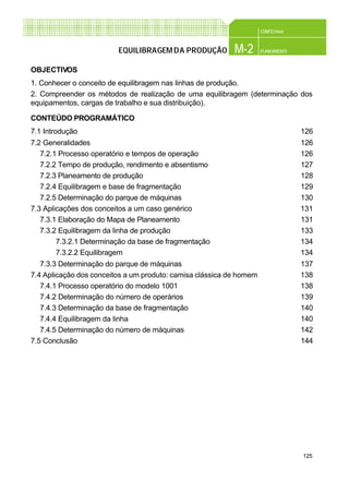 125
CONFEC@net
M-2 PLANEAMENTOEQUILIBRAGEMDA PRODUÇÃO
OBJECTIVOS
1. Conhecer o conceito de equilibragem nas linhas de produção.
2. Compreender os métodos de realização de uma equilibragem (determinação dos
equipamentos, cargas de trabalho e sua distribuição).
CONTEÚDO PROGRAMÁTICO
7.1 Introdução 126
7.2 Generalidades 126
7.2.1 Processo operatório e tempos de operação 126
7.2.2 Tempo de produção, rendimento e absentismo 127
7.2.3 Planeamento de produção 128
7.2.4 Equilibragem e base de fragmentação 129
7.2.5 Determinação do parque de máquinas 130
7.3 Aplicações dos conceitos a um caso genérico 131
7.3.1 Elaboração do Mapa de Planeamento 131
7.3.2 Equilibragem da linha de produção 133
7.3.2.1 Determinação da base de fragmentação 134
7.3.2.2 Equilibragem 134
7.3.3 Determinação do parque de máquinas 137
7.4 Aplicação dos conceitos a um produto: camisa clássica de homem 138
7.4.1 Processo operatório do modelo 1001 138
7.4.2 Determinação do número de operários 139
7.4.3 Determinação da base de fragmentação 140
7.4.4 Equilibragem da linha 140
7.4.5 Determinação do número de máquinas 142
7.5 Conclusão 144
 