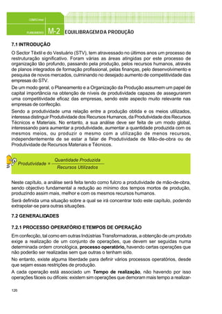 126
M-2PLANEAMENTO
CONFEC@net
EQUILIBRAGEMDA PRODUÇÃO
7.1 INTRODUÇÃO
O Sector Têxtil e do Vestuário (STV), tem atravessado no últimos anos um processo de
restruturação significativo. Foram várias as áreas atingidas por este processo de
organização tão profundo, passando pela produção, pelos recursos humanos, através
de planos integrados de formação profissional, pelas finanças, pelo desenvolvimento e
pesquisa de novos mercados, culminando no desejado aumento de competitividade das
empresas do STV.
De um modo geral, o Planeamento e a Organização da Produção assumem um papel de
capital importância na obtenção de níveis de produtividade capazes de assegurarem
uma competitividade eficaz das empresas, sendo este aspecto muito relevante nas
empresas de confecção.
Sendo a produtividade uma relação entre a produção obtida e os meios utilizados,
interessa distinguir Produtividade dos Recursos Humanos, da Produtividade dos Recursos
Técnicos e Materiais. No entanto, a sua análise deve ser feita de um modo global,
interessando para aumentar a produtividade, aumentar a quantidade produzida com os
mesmos meios, ou produzir o mesmo com a utilização de menos recursos,
independentemente de se estar a falar de Produtividade de Mão-de-obra ou de
Produtividade de Recursos Materiais e Técnicos.
Neste capítulo, a análise será feita tendo como fulcro a produtividade de mão-de-obra,
sendo objectivo fundamental a redução ao mínimo dos tempos mortos de produção,
produzindo assim mais, melhor e com os mesmos recursos humanos.
Será definida uma situação sobre a qual se irá concentrar todo este capítulo, podendo
extrapolar-se para outras situações.
7.2 GENERALIDADES
7.2.1 PROCESSO OPERATÓRIO ETEMPOS DE OPERAÇÃO
Em confecção, tal como em outras Indústrias Transformadoras, a obtenção de um produto
exige a realização de um conjunto de operações, que devem ser seguidas numa
determinada ordem cronológica, processo operatório, havendo certas operações que
não poderão ser realizadas sem que outras o tenham sido.
No entanto, existe alguma liberdade para definir vários processos operatórios, desde
que sejam essas restrições de produção.
A cada operação está associado um Tempo de realização, não havendo por isso
operações fáceis ou difíceis: existem sim operações que demoram mais tempo a realizar-
Quantidade Produzida
Recursos Utilizados
Produtividade =
 