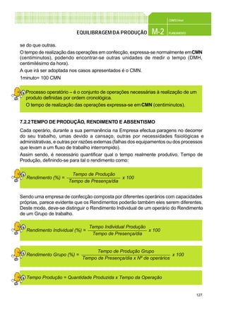 127
CONFEC@net
M-2 PLANEAMENTOEQUILIBRAGEMDA PRODUÇÃO
se do que outras.
O tempo de realização das operações em confecção, expressa-se normalmente emCMN
(centiminutos), podendo encontrar-se outras unidades de medir o tempo (DMH,
centimilésimo da hora).
A que irá ser adoptada nos casos apresentados é o CMN.
1minuto= 100 CMN
Processo operatório – é o conjunto de operações necessárias à realização de um
produto definidas por ordem cronológica.
O tempo de realização das operações expressa-se emCMN (centiminutos).
7.2.2TEMPO DE PRODUÇÃO, RENDIMENTO E ABSENTISMO
Cada operário, durante a sua permanência na Empresa efectua paragens no decorrer
do seu trabalho, umas devido a cansaço, outras por necessidades fisiológicas e
administrativas, e outras por razões externas (falhas dos equipamentos ou dos processos
que levam a um fluxo de trabalho interrompido).
Assim sendo, é necessário quantificar qual o tempo realmente produtivo, Tempo de
Produção, definindo-se para tal o rendimento como:
Sendo uma empresa de confecção composta por diferentes operários com capacidades
próprias, parece evidente que os Rendimentos poderão também eles serem diferentes.
Deste modo, deve-se distinguir o Rendimento Individual de um operário do Rendimento
de um Grupo de trabalho.
Tempo de Produção
Tempo de Presença/dia
Rendimento (%) = x 100
Tempo Produção = Quantidade Produzida x Tempo da Operação
Tempo de Produção Grupo
Tempo de Presença/dia x Nº de operários
Rendimento Grupo (%) = x 100
Tempo Individual Produção
Tempo de Presença/dia
Rendimento Individual (%) = x 100
 