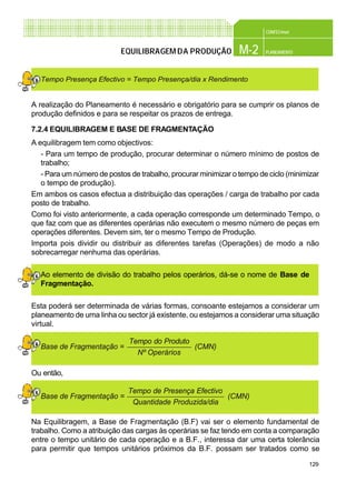 129
CONFEC@net
M-2 PLANEAMENTOEQUILIBRAGEMDA PRODUÇÃO
A realização do Planeamento é necessário e obrigatório para se cumprir os planos de
produção definidos e para se respeitar os prazos de entrega.
7.2.4 EQUILIBRAGEM E BASE DE FRAGMENTAÇÃO
A equilibragem tem como objectivos:
- Para um tempo de produção, procurar determinar o número mínimo de postos de
trabalho;
- Para um número de postos de trabalho, procurar minimizar o tempo de ciclo (minimizar
o tempo de produção).
Em ambos os casos efectua a distribuição das operações / carga de trabalho por cada
posto de trabalho.
Como foi visto anteriormente, a cada operação corresponde um determinado Tempo, o
que faz com que as diferentes operárias não executem o mesmo número de peças em
operações diferentes. Devem sim, ter o mesmo Tempo de Produção.
Importa pois dividir ou distribuir as diferentes tarefas (Operações) de modo a não
sobrecarregar nenhuma das operárias.
Ao elemento de divisão do trabalho pelos operários, dá-se o nome de Base de
Fragmentação.
Esta poderá ser determinada de várias formas, consoante estejamos a considerar um
planeamento de uma linha ou sector já existente, ou estejamos a considerar uma situação
virtual.
Ou então,
Na Equilibragem, a Base de Fragmentação (B.F) vai ser o elemento fundamental de
trabalho. Como a atribuição das cargas às operárias se faz tendo em conta a comparação
entre o tempo unitário de cada operação e a B.F., interessa dar uma certa tolerância
para permitir que tempos unitários próximos da B.F. possam ser tratados como se
Tempo do Produto
Nº Operários
Base de Fragmentação = (CMN)
Tempo de Presença Efectivo
Quantidade Produzida/dia
Base de Fragmentação = (CMN)
Tempo Presença Efectivo = Tempo Presença/dia x Rendimento
 