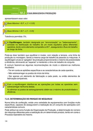 130
M-2PLANEAMENTO
CONFEC@net
EQUILIBRAGEMDA PRODUÇÃO
apresentassem esse valor.
Tolerância permitida: 5%.
A Equilibragem, também designada por “sincronização” ou “balanceamento”,
consiste na distribuição do trabalho de um modo equitativo pelos diferentes
operários, tendo como elemento comparativo a B.F., assegurando o fluxo do trabalho
ao longo da linha.
Pode-se dizer também que equilibrar é nivelar, com relação a tempos, uma linha de
produção ou montagem, dando a mesma carga de trabalho às pessoas ou máquinas. A
equilibragem anula os “gargalos” de produção proporcionando o máximo de produtividade
e eficiência, eliminando as “esperas” e mantendo o ritmo de trabalho do conjunto.
É comum fazerem-se algumas recomendações de modo a obterem-se melhores
resultados:
- Ter em conta as aptidões específicas e as características de cada operária;
- Não sobrecarregar os postos do início da linha;
- Dar apenas um elemento de fabricação a cada posto, ou então elementos de
fabricação compatíveis.
Com a equilibragem distribui-se as operações por todas as operárias sem
sobrecarregar nenhuma destas.
Ao eliminar os postos de estrangulamento obtém-se o máximo de produtividade e
eficiência.
7.2.5. DETERMINAÇÃO DO PARQUE DE MÁQUINAS
Numa linha de confecção, existe uma variedade de equipamentos com funções muito
específicas, capazes de assegurarem a realização de um conjunto de operações com
características comuns.
Pode atribuir-se como função da Organização da Produção, a determinação do número
de máquinas diferentes para a realização de um determinado produto, tendo em conta o
Processo Operatório do mesmo.
Base Máxima = B.F. x (1 + 0.05)
Base Mínima = B.F. x (1 - 0.05)
 