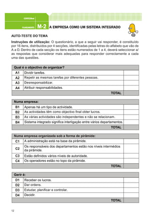 12
M-2M-2M-2M-2M-2PLANEAMENTOPLANEAMENTOPLANEAMENTOPLANEAMENTOPLANEAMENTO
CONFEC@neCONFEC@neCONFEC@neCONFEC@neCONFEC@nettttt
A EMPRESA EMPRESA EMPRESA EMPRESA EMPRESA COMO UM SISTEMA INTEGRADOA COMO UM SISTEMA INTEGRADOA COMO UM SISTEMA INTEGRADOA COMO UM SISTEMA INTEGRADOA COMO UM SISTEMA INTEGRADO
AUTO-TESTE DO TEMA
Instruções de utilização: O questionário, a que a seguir vai responder, é constituído
por 16 itens, distribuídos por 4 secções, identificadas pelas letras do alfabeto que vão de
A a D. Dentro de cada secção os itens estão numerados de 1 a 4, deverá seleccionar a/
as respostas que considerar mais adequadas para responder correctamente a cada
uma das questões.
Numa empresa organizada sob a forma de pirâmide:
C1
C2
C3
C4
A administração está na base da pirâmide.
Os responsáveis dos departamentos estão nos níveis intermédios
da pirâmide.
Estão definidos vários níveis de autoridade.
Os operadores estão no topo da pirâmide.
TOTAL
A1
A2
A3
A4
TOTAL
Qual é o objectivo de organizar?
Dividir tarefas.
Repetir as mesmas tarefas por diferentes pessoas.
Desresponsabilizar.
Atribuir responsabilidades.
B1
B2
B3
B4
TOTAL
Numa empresa:
Apenas há um tipo de actividade.
As actividades têm como objectivo final obter lucros.
As várias actividades são independentes e não se relacionam.
Sistema integrado significa interligação entre vários departamentos.
D1
D2
D3
D4
TOTAL
Gerir é:
Receber os lucros.
Dar ordens.
Estudar, planificar e controlar.
Decidir.
 