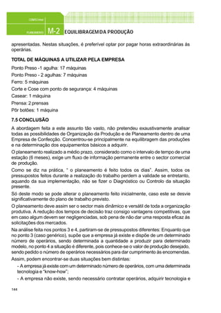 144
M-2PLANEAMENTO
CONFEC@net
EQUILIBRAGEMDA PRODUÇÃO
apresentadas. Nestas situações, é preferível optar por pagar horas extraordinárias às
operárias.
TOTAL DE MÁQUINAS A UTILIZAR PELA EMPRESA
Ponto Preso -1 agulha: 17 máquinas
Ponto Preso - 2 agulhas: 7 máquinas
Ferro: 5 máquinas
Corte e Cose com ponto de segurança: 4 máquinas
Casear: 1 máquina
Prensa: 2 prensas
Pôr botões: 1 máquina
7.5 CONCLUSÃO
A abordagem feita a este assunto tão vasto, não pretendeu exaustivamente analisar
todas as possibilidades de Organização da Produção e de Planeamento dentro de uma
Empresa de Confecção. Concentrou-se principalmente na equilibragem das produções
e na determinação dos equipamentos básicos a adquirir.
O planeamento realizado a médio prazo, considerado como o intervalo de tempo de uma
estação (6 meses), exige um fluxo de informação permanente entre o sector comercial
de produção.
Como se diz na prática, “ o planeamento é feito todos os dias”. Assim, todos os
pressupostos feitos durante a realização do trabalho perdem a validade se entretanto,
aquando da sua implementação, não se fizer o Diagnóstico ou Controlo da situação
presente.
Só deste modo se pode alterar o planeamento feito inicialmente, caso este se desvie
significativamente do plano de trabalho previsto.
O planeamento deve assim ser o sector mais dinâmico e versátil de toda a organização
produtiva. A redução dos tempos de decisão traz consigo vantagens competitivas, que
em caso algum devem ser negligenciadas, sob pena de não dar uma resposta eficaz às
solicitações dos mercados.
Na análise feita nos pontos 3 e 4, partiram-se de pressupostos diferentes: Enquanto que
no ponto 3 (caso genérico), supõe que a empresa já existe e dispõe de um determinado
número de operários, sendo determinada a quantidade a produzir para determinado
modelo, no ponto 4 a situação é diferente, pois conhece-se o valor de produção desejado,
sendo pedido o número de operários necessários para dar cumprimento às encomendas.
Assim, podem encontrar-se duas situações bem distintas:
- A empresa já existe com um determinado número de operários, com uma determinada
tecnologia e “know-how”;
- A empresa não existe, sendo necessário contratar operários, adquirir tecnologia e
 