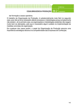 145
CONFEC@net
M-2 PLANEAMENTOEQUILIBRAGEMDA PRODUÇÃO
dar formação a esses operários.
O trabalho da Organização da Produção, é substancialmente mais fácil no segundo
caso, pois não se torna necessário alterar processos e metodologias porque simplesmente
não existem. Já no primeiro caso, as organizações e metodologias existentes não reagem
muito bem às alterações, pelo que é necessário algum cuidado na implementação de
medidas concretas de organização.
Em qualquer dos casos porém, o papel da Organização da Produção assume uma
importância estratégica decisiva na competitividade das Empresas de Confecção.
 