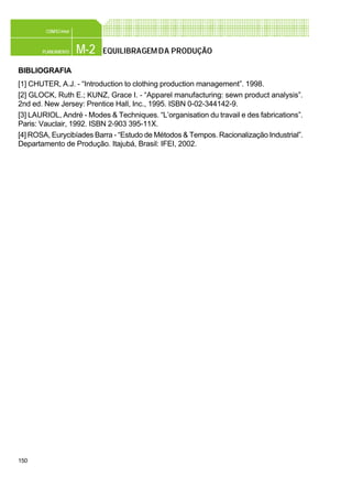 150
M-2PLANEAMENTO
CONFEC@net
EQUILIBRAGEMDA PRODUÇÃO
BIBLIOGRAFIA
[1] CHUTER, A.J. - “Introduction to clothing production management”. 1998.
[2] GLOCK, Ruth E.; KUNZ, Grace I. - “Apparel manufacturing: sewn product analysis”.
2nd ed. New Jersey: Prentice Hall, Inc., 1995. ISBN 0-02-344142-9.
[3] LAURIOL, André - Modes & Techniques. “L’organisation du travail e des fabrications”.
Paris: Vauclair, 1992. ISBN 2-903 395-11X.
[4] ROSA, Eurycibíades Barra - “Estudo de Métodos & Tempos. Racionalização Industrial”.
Departamento de Produção. Itajubá, Brasil: IFEI, 2002.
 