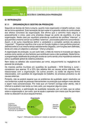 152
M-2PLANEAMENTO
CONFEC@net
GESTÃO E CONTROLODA PRODUÇÃO
8.1 INTRODUÇÃO
8.1.1 ORGANIZAÇÃO E GESTÃO DA PRODUÇÃO
Segundo as teorias de Harry Lorayne, quanto mais organizado o trabalho estiver, mais
ele se torna agradável. Esta sensação de bem-estar é a garantia sólida da continuidade
dos efeitos concretos da organização. Ele afirma que o caminho mais seguro, e
possivelmente o único, para uma empresa chegar ao ponto de equilíbrio, é a boa
organização. Neste caso por equilíbrio entende-se ausência de conflitos “internos”, o
que permite a mesma vencer os conflitos “externos”, provocados pela livre concorrência.
Assim, é de suma importância definir o verdadeiro e completo sentido da palavra
“organizar”. “Organizar significa criar e por em função órgãos o mais perfeitos possível,
distintos entre si e ao mesmo tempo estreitamente coligados, com funções bem definidas,
tendo em vista um objectivo a alcançar.” (Heny Lorayne).
A organização da produção, ou por outro lado, a falta da mesma é invocada por alguns
autores como sendo um dos factores que contribuem para a não qualidade. Desta forma,
a programação detalhada da produção revela-se como sendo uma importância extrema
para a qualidade global do sistema produtivo.
Nem todos os defeitos são ocasionados por erros, esquecimento ou negligência do
pessoal da produção.
Os maiores peritos mundiais em questões de qualidade – M.M Deming e Juran -
consideram que apenas 15 a 25% dos defeitos têm as causas acima referidas, não
relacionadas com a organização. Os outros provêm, ou estão de alguma forma
relacionados, com questões de organização do trabalho, do processo produtivo ou de
causas externas.
Portanto, não se poderá esperar que os problemas da qualidade sejam resolvidos se
nos limitarmos a pedir às pessoas intervenientes na produção que estejam mais atentas
e sejam mais conscienciosas. Por mais que um homem consiga estar atento, não é
infalível e acabará mais tarde ou mais cedo, por esquecer alguma coisa.
Em consequência, a optimização da qualidade necessita, por um lado, que se actue
sobre a organização e, por outro, que se ajude o operador com meios que lhe permitam
evitar ou descobrir os seus esquecimentos.
Figura 1 - Atribuição dos defeitos em relação ao operador e à organização
Organização
Logística
Organização
Aprovisionamento
Fiabilidade das Máquinas
Técnicas de qualidade
Atenção
Destreza
Falhas
75 - 85 %
Operador
15 - 25 %
 