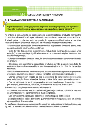 154
M-2PLANEAMENTO
CONFEC@net
GESTÃO E CONTROLODA PRODUÇÃO
8.1.2 PLANEAMENTO E CONTROLO DA PRODUÇÃO
O planeamento da produção procura responder a quatro perguntas, que à primeira
vista são muito simples, o quê, quando, como produzir e como comprar?
No entanto o planeamento e o escalonamento (programação) da produção na Indústria
do vestuário são considerados por vários autores como talvez os de maior complexidade.
A nível global, o planeamento da produção apresenta dificuldades acrescidas
relativamente aos problemas habituais, em resultado dos seguintes factores:
- Multiplicidade de unidades produtivas envolvidas no processo produtivo, distribuídas
geograficamente (diversos fornecedores);
- Ciclo de vida dos produtos extremamente reduzido (a maior parte das vezes uma
estação), o que restringe significativamente o recurso a estratégias baseadas em
stocks de segurança;
- Grande variedade de produtos finais, de elevada complexidade e com níveis variados
de procura;
- Dificuldade em quantificar a capacidade produtiva, devido à grande variedade de
equipamentos e à interdependência dos tempos de ciclo e do nível de carga dos
recursos;
-Dificuldade em estimar o rendimento produtivo de determinados produtos (pequenas
avarias no equipamento podem originar variações significativas de produção);
- Grande variedade em relação ao tipo e ao número de componentes necessários
para a elaboração de um artigo (ex. fechos, botões, ilhós, molas, passadores, etc.);
- Grande variedade de serviços que podem ser combinados num único artigo, como
por exemplo, estampados, bordados, acabamentos especiais, entre outros.
Por outro lado um planeamento estruturado depende:
- Do conhecimento mais exacto possível da(s) peça(s) a produzir, no caso de se tratar
de um modelo novo o planeamento é mais complicado.
- Das formas como a produção podem ser orientados para cada secção.
-Da capacidade dos postos de trabalho quer em termos de maquinaria, quer em termos
de capacidade dos operários.
As tarefas do planeamento, programação e controlo estão intimamente interligados. As
figuras 2 e 3 sintetizam e delimitam as tarefas de cada um dos conceitos.
 