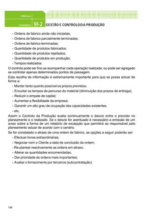 156
M-2PLANEAMENTO
CONFEC@net
GESTÃO E CONTROLODA PRODUÇÃO
- Ordens de fabrico ainda não iniciadas;
- Ordens de fabrico parcialmente terminadas;
- Ordens de fabrico terminadas;
- Quantidade de produtos fabricados;
- Quantidade de produtos rejeitados;
- Quantidade de produtos em produção;
- Tempos realizados.
O controlo pode ser fino se acompanhar cada operação realizada, ou pode ser agregado
se controlar apenas determinados pontos de passagem.
Esta recolha de informação é extremamente importante para que se possa actuar de
forma a:
- Manter tanto quanto possível os prazos previstos;
- Encurtar os tempos de percurso do material (diminuição dos prazos de entrega);
- Reduzir o empate de capital;
- Aumentar a flexibilidade da empresa;
- Garantir um alto grau de ocupação das capacidades existentes.
- etc.
Assim o Controlo da Produção avalia continuamente o desvio entre o previsto no
planeamento e o realizado. Se o desvio for acentuado é necessário a emissão de um
aviso sobre a forma de um relatório de excepção que permitirá ao responsável pelo
planeamento actuar de acordo com o cenário.
Se for constatado o atraso de uma ordem de fabrico, as opções a seguir poderão ser:
- Efectuar horas extraordinárias;
- Negociar com o Cliente a data de conclusão da ordem;
- Re-planear reactivamente as ordens em atraso;
- Alterar as quantidades encomendadas;
- Dar prioridade às ordens mais importantes;
- Avaliar o fornecimento por terceiros (subcontratação).
 